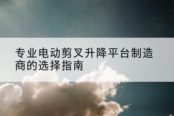 左权电动剪叉升降平台厂家-专业电动剪叉升降平台制造商的选择指南