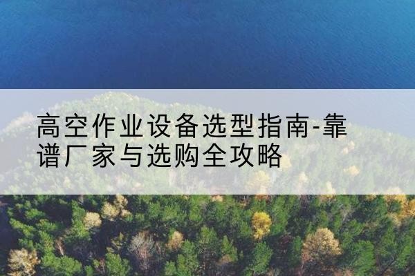 左权升降车厂家-高空作业设备选型指南-靠谱厂家与选购全攻略