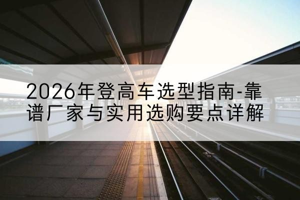 左权登高车厂家推荐-2026年登高车选型指南-靠谱厂家与实用选购要点详解