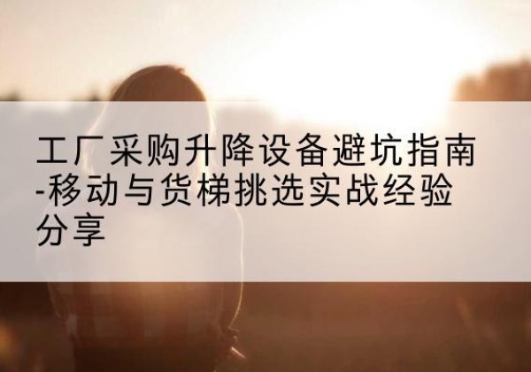 左权移动式升降机怎么选-工厂采购升降设备避坑指南-移动与货梯挑选实战经验分享