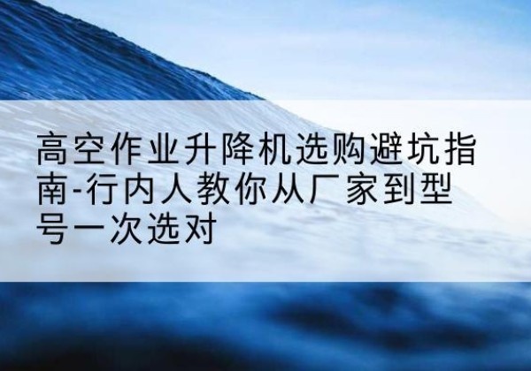 左权升降平台厂家-高空作业升降机选购避坑指南-行内人教你从厂家到型号一次选对