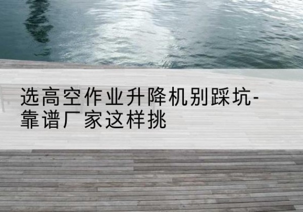 左权剪叉式升降机厂家-选高空作业升降机别踩坑-靠谱厂家这样挑