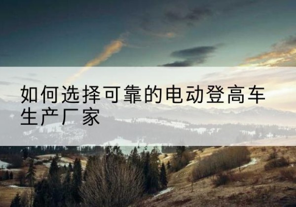 左权电动登高车厂家-如何选择可靠的电动登高车生产厂家