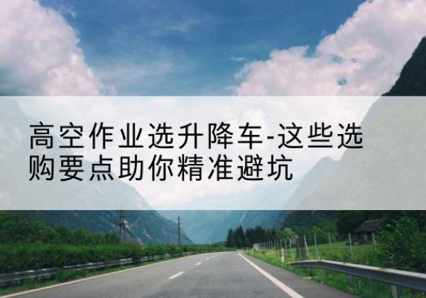 左权升降车厂家-高空作业选升降车-这些选购要点助你*避坑