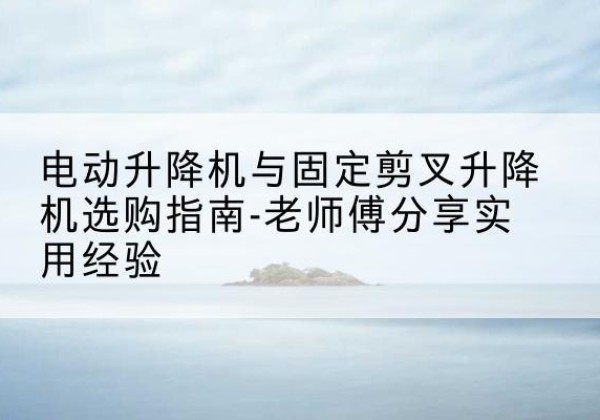 左权电动升降机怎么选-电动升降机与固定剪叉升降机选购指南-老师傅分享实用经验