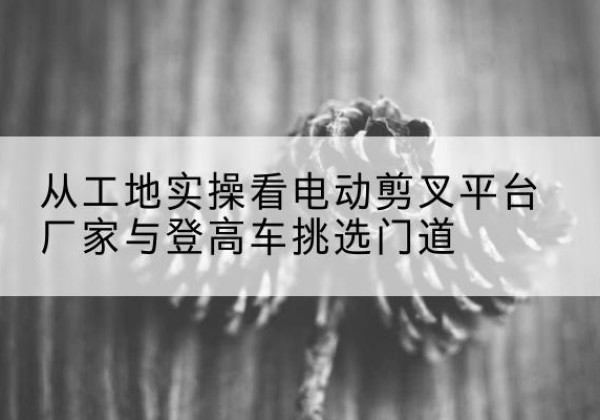 左权电动剪叉升降平台厂家-从工地实操看电动剪叉平台厂家与登高车挑选门道