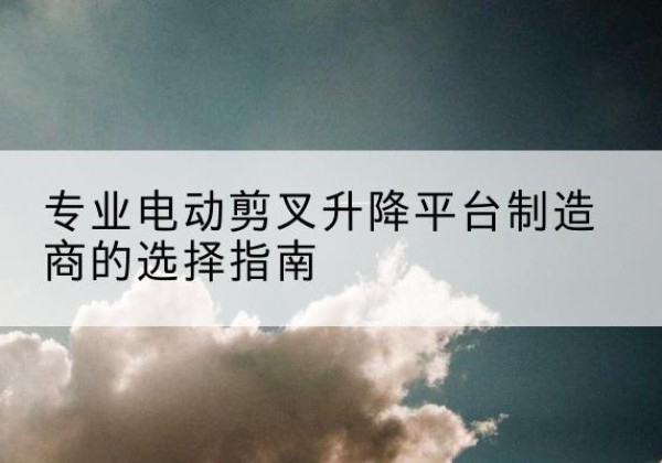 左权电动剪叉升降平台厂家-专业电动剪叉升降平台制造商的选择指南
