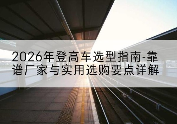 左权登高车厂家推荐-2026年登高车选型指南-靠谱厂家与实用选购要点详解