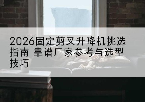 左权固定剪叉升降机厂家推荐-2026固定剪叉升降机挑选指南 靠谱厂家参考与选型技巧
